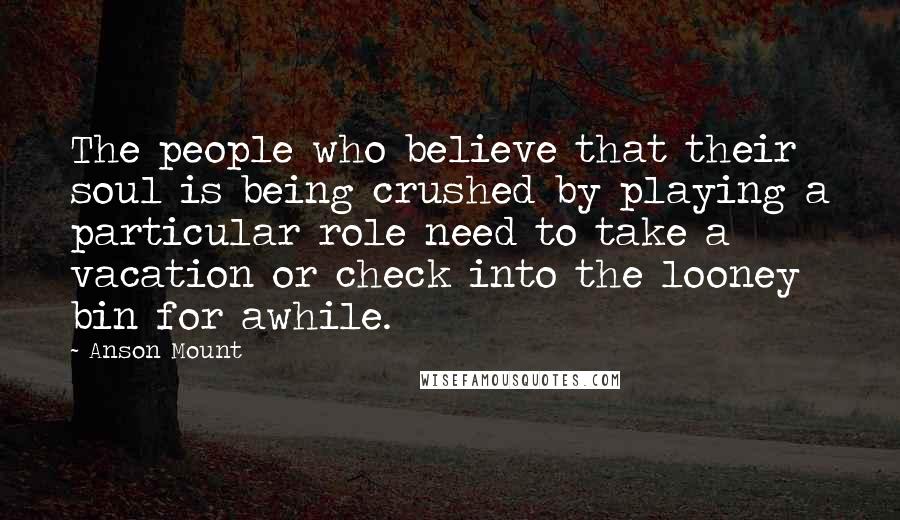 Anson Mount Quotes: The people who believe that their soul is being crushed by playing a particular role need to take a vacation or check into the looney bin for awhile.