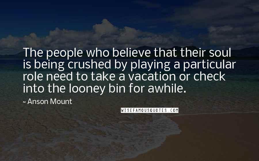 Anson Mount Quotes: The people who believe that their soul is being crushed by playing a particular role need to take a vacation or check into the looney bin for awhile.