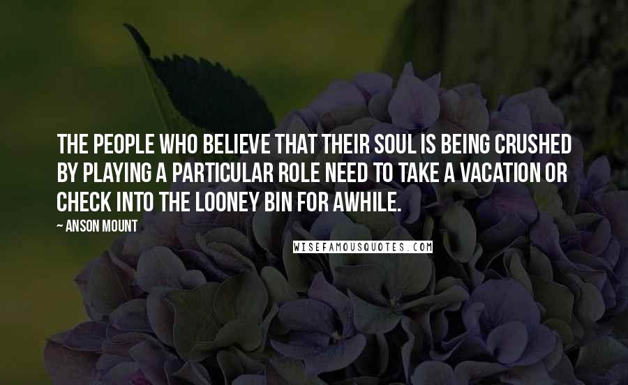 Anson Mount Quotes: The people who believe that their soul is being crushed by playing a particular role need to take a vacation or check into the looney bin for awhile.