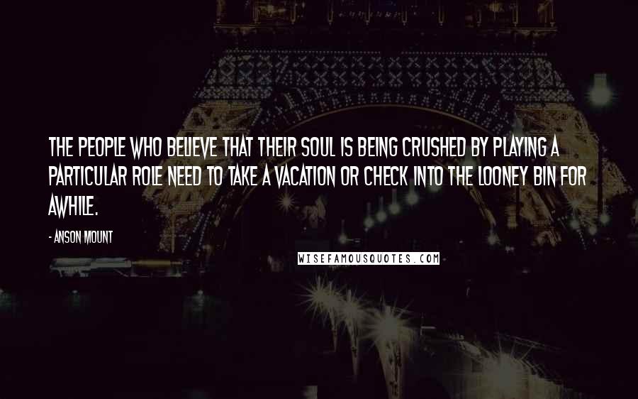 Anson Mount Quotes: The people who believe that their soul is being crushed by playing a particular role need to take a vacation or check into the looney bin for awhile.