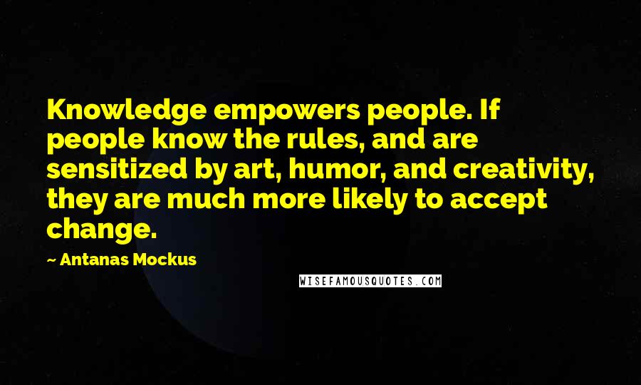 Antanas Mockus Quotes: Knowledge empowers people. If people know the rules, and are sensitized by art, humor, and creativity, they are much more likely to accept change.