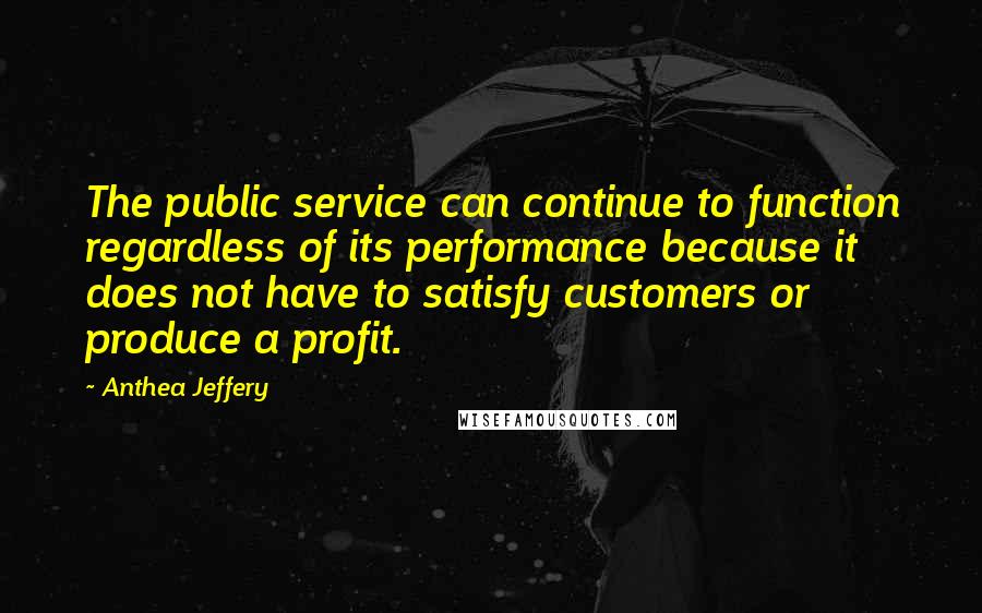 Anthea Jeffery Quotes: The public service can continue to function regardless of its performance because it does not have to satisfy customers or produce a profit.