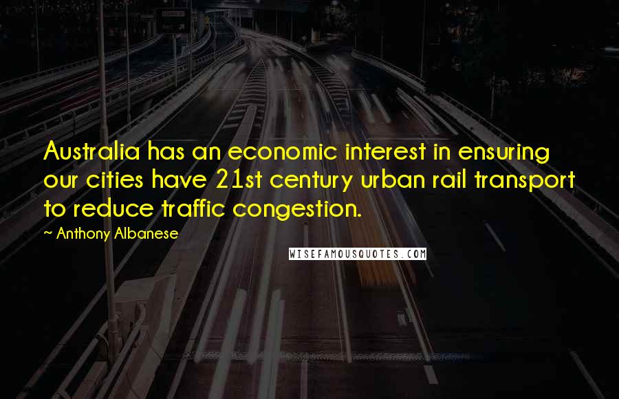 Anthony Albanese Quotes: Australia has an economic interest in ensuring our cities have 21st century urban rail transport to reduce traffic congestion.