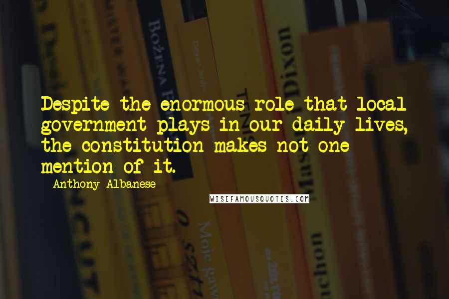 Anthony Albanese Quotes: Despite the enormous role that local government plays in our daily lives, the constitution makes not one mention of it.