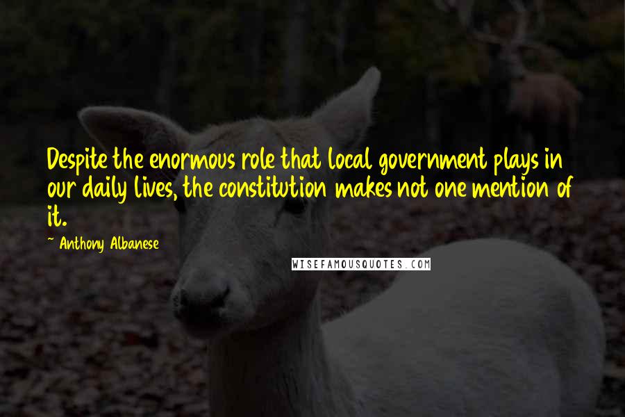 Anthony Albanese Quotes: Despite the enormous role that local government plays in our daily lives, the constitution makes not one mention of it.