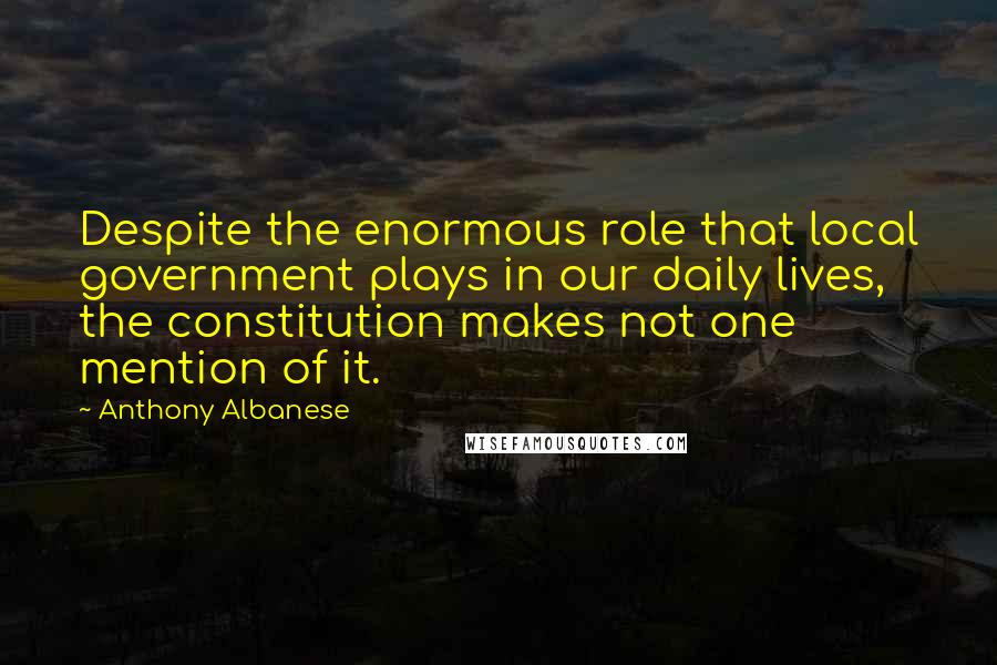 Anthony Albanese Quotes: Despite the enormous role that local government plays in our daily lives, the constitution makes not one mention of it.