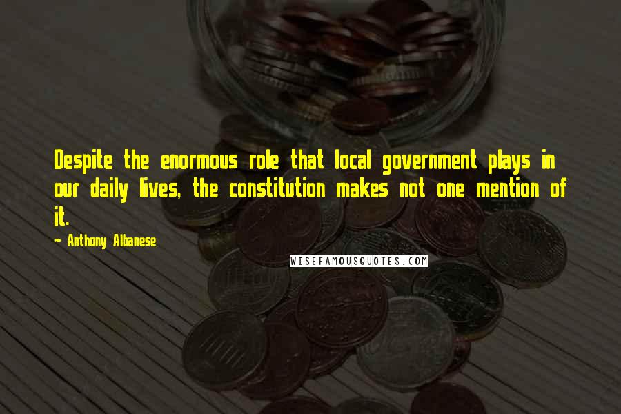 Anthony Albanese Quotes: Despite the enormous role that local government plays in our daily lives, the constitution makes not one mention of it.