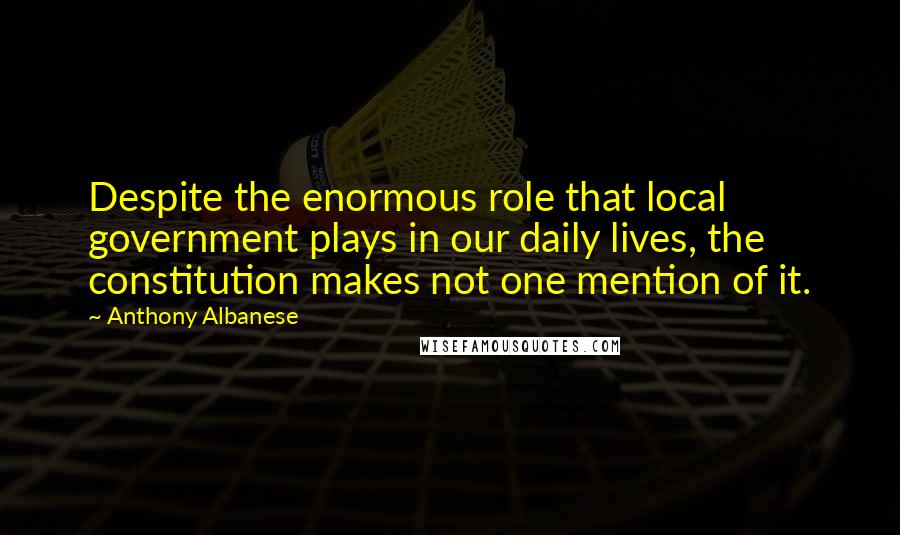 Anthony Albanese Quotes: Despite the enormous role that local government plays in our daily lives, the constitution makes not one mention of it.