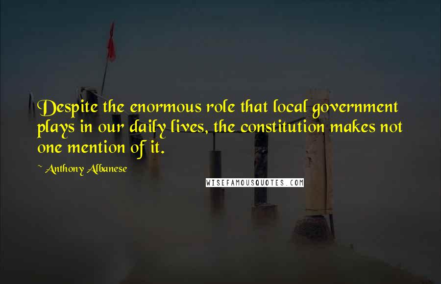 Anthony Albanese Quotes: Despite the enormous role that local government plays in our daily lives, the constitution makes not one mention of it.