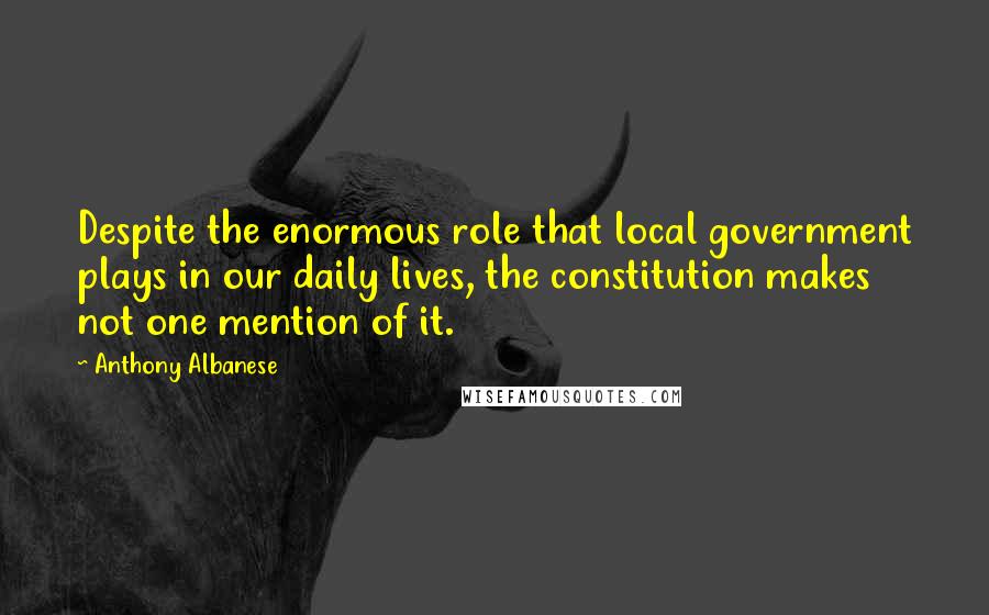 Anthony Albanese Quotes: Despite the enormous role that local government plays in our daily lives, the constitution makes not one mention of it.