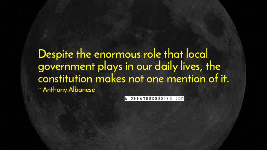 Anthony Albanese Quotes: Despite the enormous role that local government plays in our daily lives, the constitution makes not one mention of it.