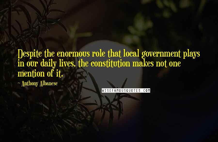 Anthony Albanese Quotes: Despite the enormous role that local government plays in our daily lives, the constitution makes not one mention of it.