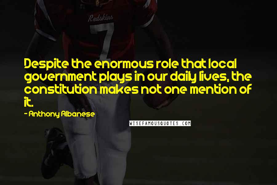 Anthony Albanese Quotes: Despite the enormous role that local government plays in our daily lives, the constitution makes not one mention of it.