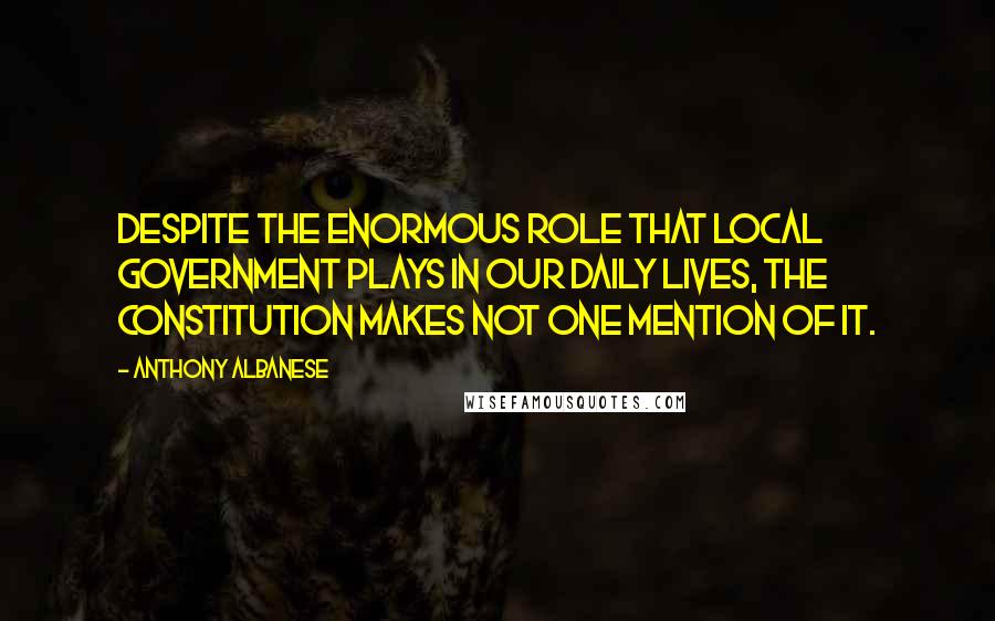 Anthony Albanese Quotes: Despite the enormous role that local government plays in our daily lives, the constitution makes not one mention of it.