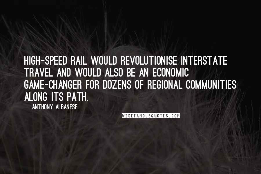 Anthony Albanese Quotes: High-speed rail would revolutionise interstate travel and would also be an economic game-changer for dozens of regional communities along its path.