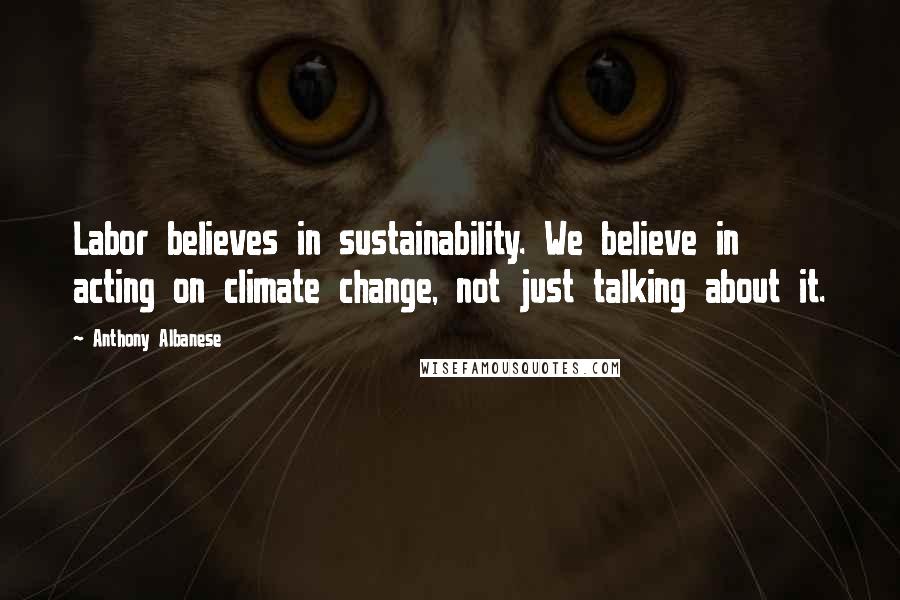 Anthony Albanese Quotes: Labor believes in sustainability. We believe in acting on climate change, not just talking about it.