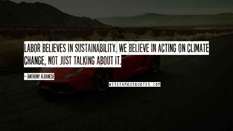 Anthony Albanese Quotes: Labor believes in sustainability. We believe in acting on climate change, not just talking about it.