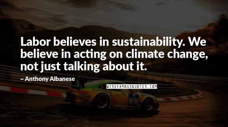 Anthony Albanese Quotes: Labor believes in sustainability. We believe in acting on climate change, not just talking about it.