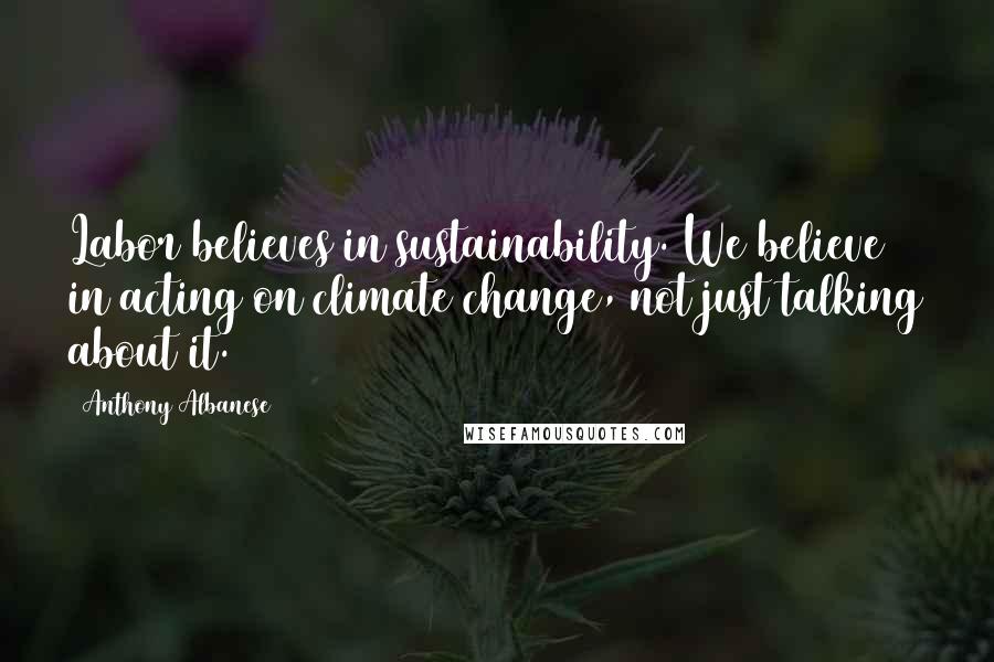 Anthony Albanese Quotes: Labor believes in sustainability. We believe in acting on climate change, not just talking about it.