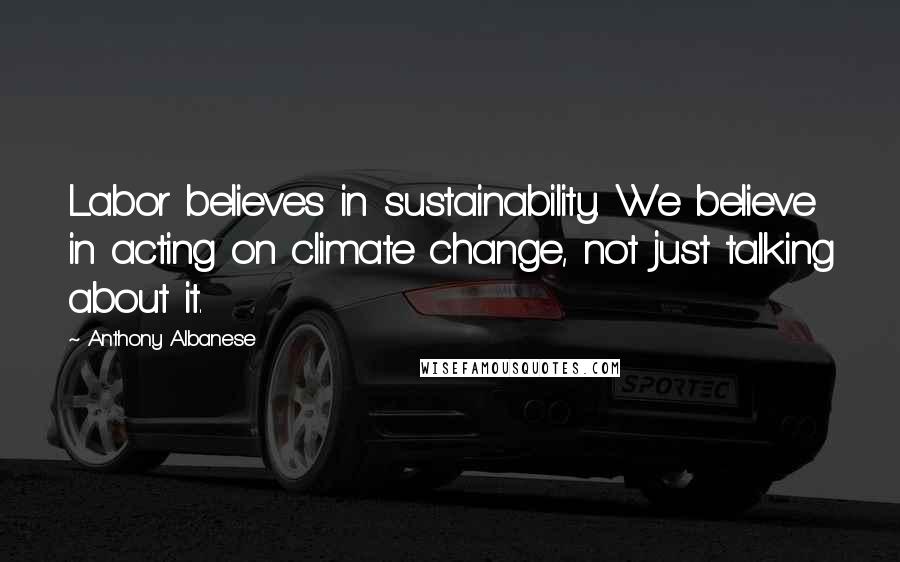 Anthony Albanese Quotes: Labor believes in sustainability. We believe in acting on climate change, not just talking about it.