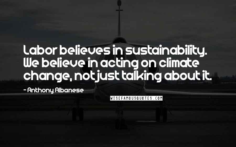 Anthony Albanese Quotes: Labor believes in sustainability. We believe in acting on climate change, not just talking about it.