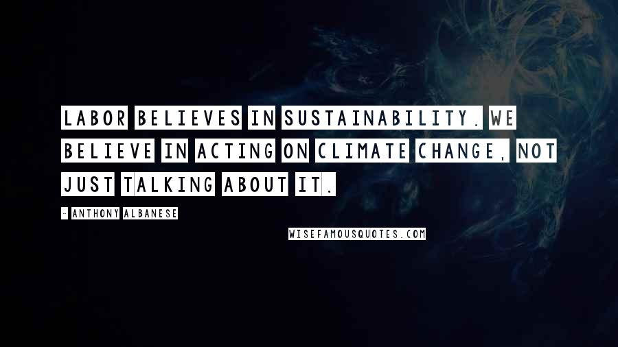 Anthony Albanese Quotes: Labor believes in sustainability. We believe in acting on climate change, not just talking about it.