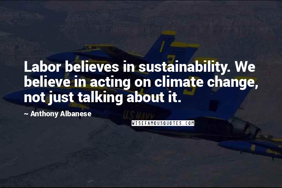 Anthony Albanese Quotes: Labor believes in sustainability. We believe in acting on climate change, not just talking about it.