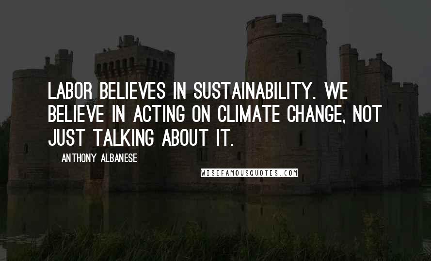 Anthony Albanese Quotes: Labor believes in sustainability. We believe in acting on climate change, not just talking about it.