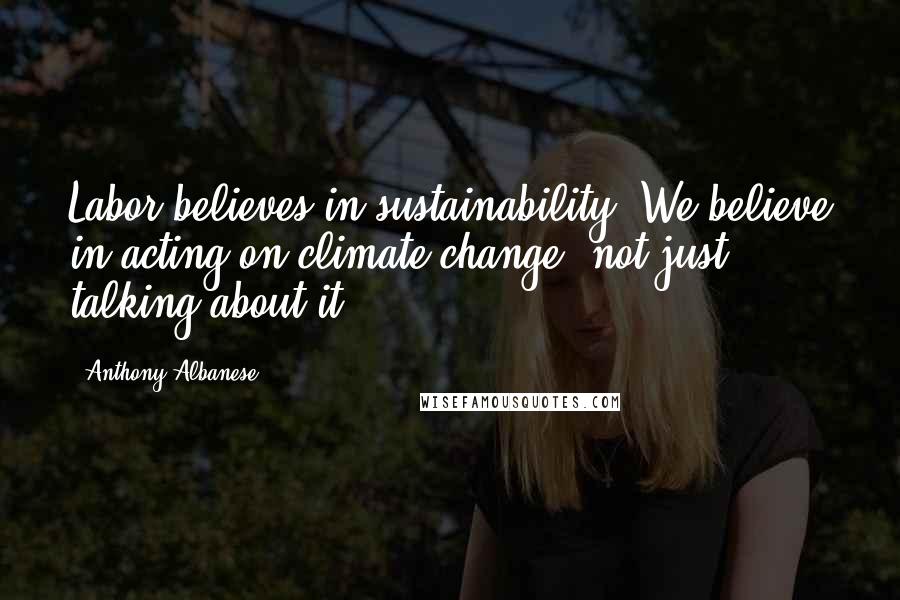 Anthony Albanese Quotes: Labor believes in sustainability. We believe in acting on climate change, not just talking about it.