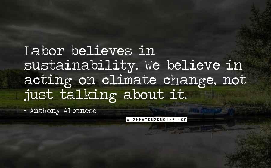 Anthony Albanese Quotes: Labor believes in sustainability. We believe in acting on climate change, not just talking about it.