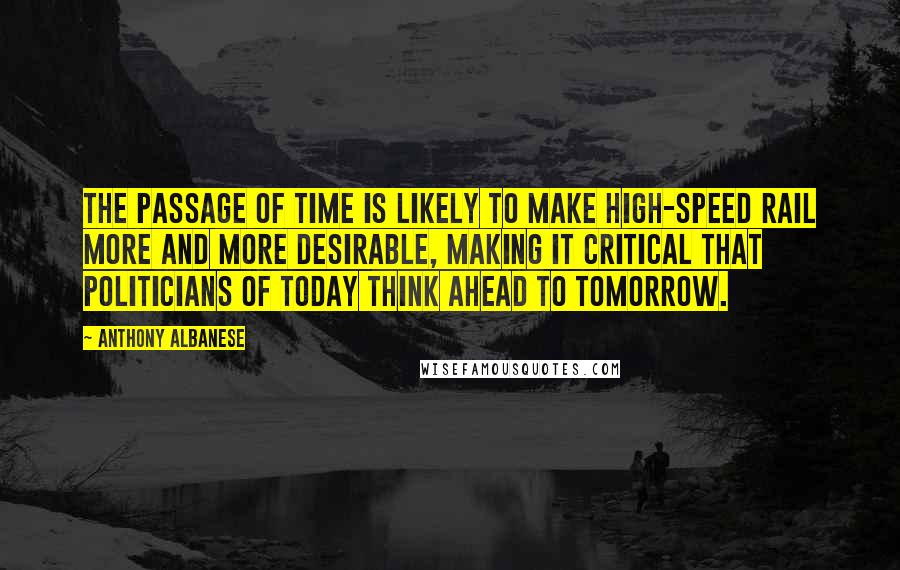 Anthony Albanese Quotes: The passage of time is likely to make high-speed rail more and more desirable, making it critical that politicians of today think ahead to tomorrow.