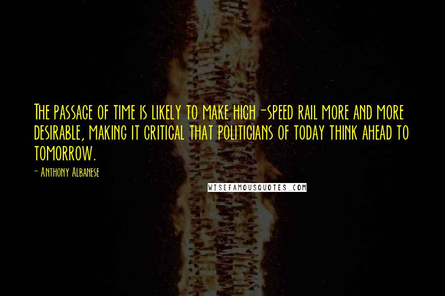 Anthony Albanese Quotes: The passage of time is likely to make high-speed rail more and more desirable, making it critical that politicians of today think ahead to tomorrow.