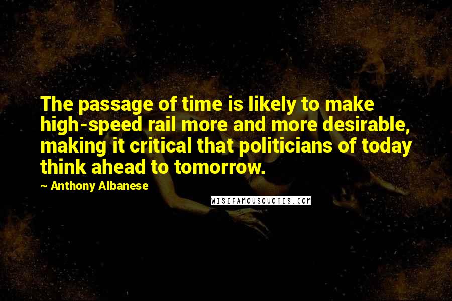 Anthony Albanese Quotes: The passage of time is likely to make high-speed rail more and more desirable, making it critical that politicians of today think ahead to tomorrow.