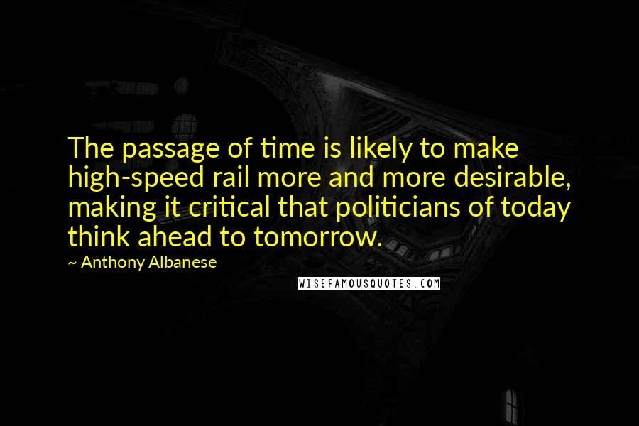 Anthony Albanese Quotes: The passage of time is likely to make high-speed rail more and more desirable, making it critical that politicians of today think ahead to tomorrow.