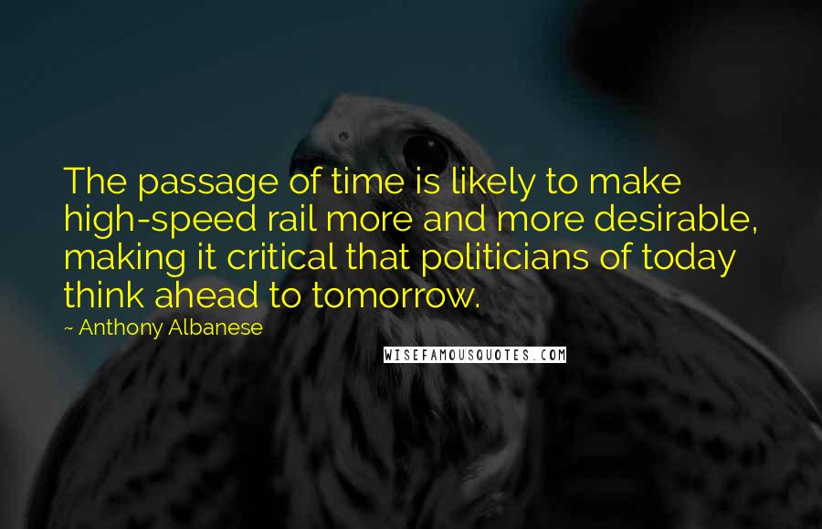 Anthony Albanese Quotes: The passage of time is likely to make high-speed rail more and more desirable, making it critical that politicians of today think ahead to tomorrow.