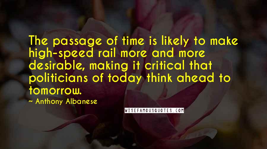 Anthony Albanese Quotes: The passage of time is likely to make high-speed rail more and more desirable, making it critical that politicians of today think ahead to tomorrow.