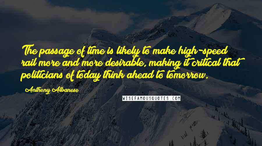 Anthony Albanese Quotes: The passage of time is likely to make high-speed rail more and more desirable, making it critical that politicians of today think ahead to tomorrow.