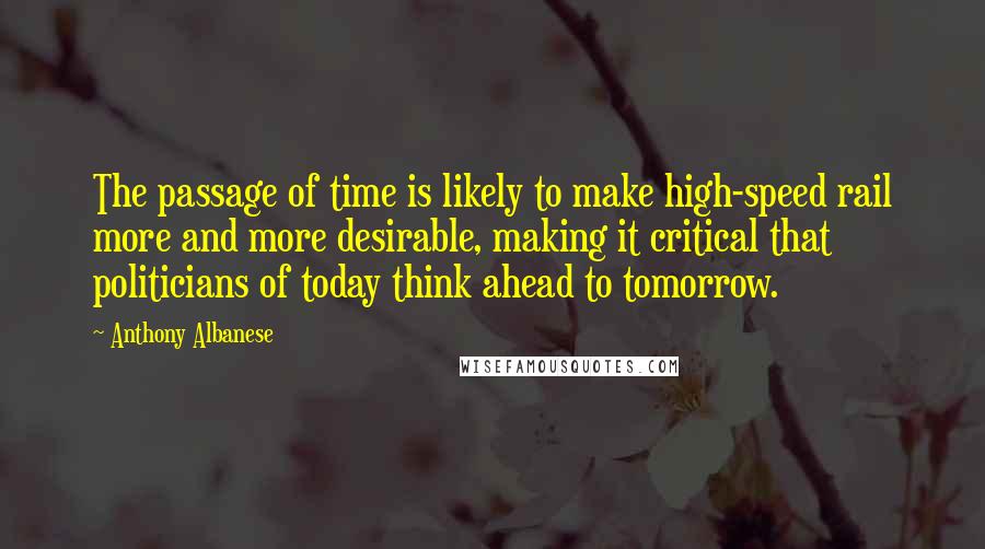 Anthony Albanese Quotes: The passage of time is likely to make high-speed rail more and more desirable, making it critical that politicians of today think ahead to tomorrow.