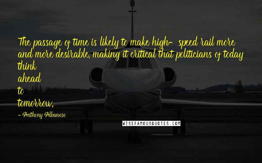 Anthony Albanese Quotes: The passage of time is likely to make high-speed rail more and more desirable, making it critical that politicians of today think ahead to tomorrow.