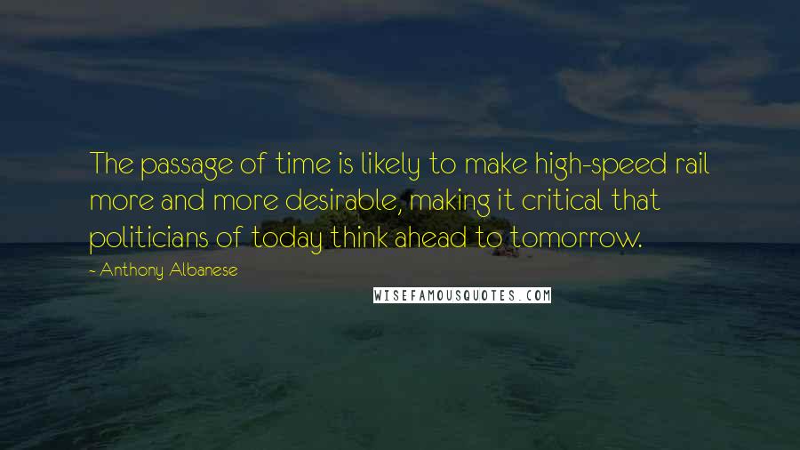 Anthony Albanese Quotes: The passage of time is likely to make high-speed rail more and more desirable, making it critical that politicians of today think ahead to tomorrow.