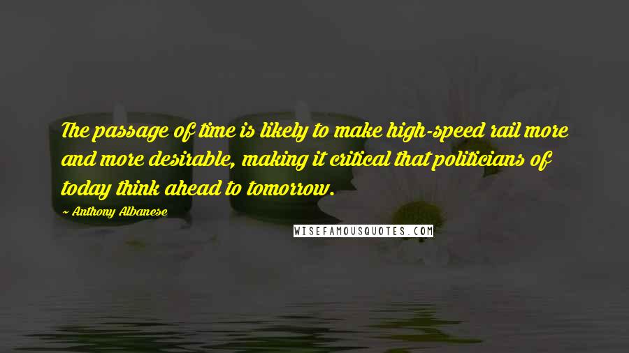 Anthony Albanese Quotes: The passage of time is likely to make high-speed rail more and more desirable, making it critical that politicians of today think ahead to tomorrow.