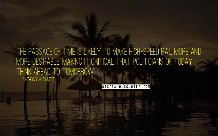 Anthony Albanese Quotes: The passage of time is likely to make high-speed rail more and more desirable, making it critical that politicians of today think ahead to tomorrow.