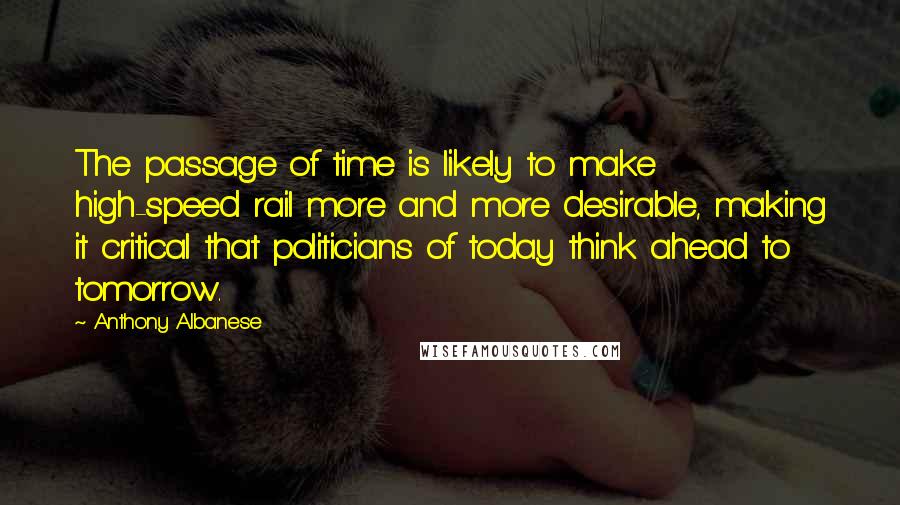 Anthony Albanese Quotes: The passage of time is likely to make high-speed rail more and more desirable, making it critical that politicians of today think ahead to tomorrow.