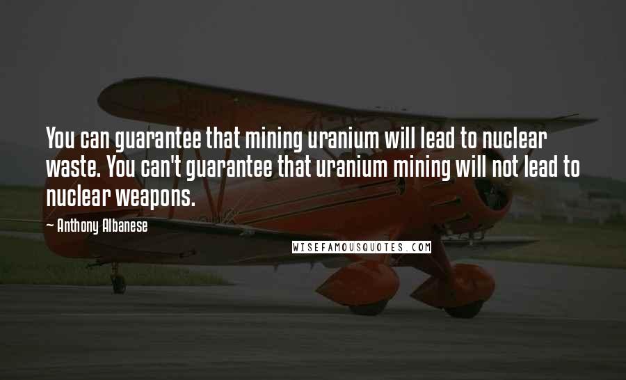Anthony Albanese Quotes: You can guarantee that mining uranium will lead to nuclear waste. You can't guarantee that uranium mining will not lead to nuclear weapons.