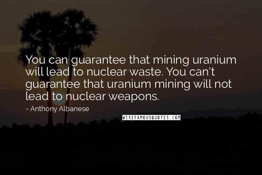 Anthony Albanese Quotes: You can guarantee that mining uranium will lead to nuclear waste. You can't guarantee that uranium mining will not lead to nuclear weapons.