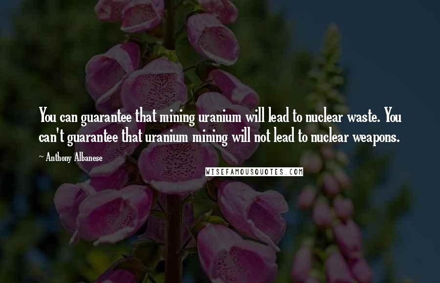 Anthony Albanese Quotes: You can guarantee that mining uranium will lead to nuclear waste. You can't guarantee that uranium mining will not lead to nuclear weapons.