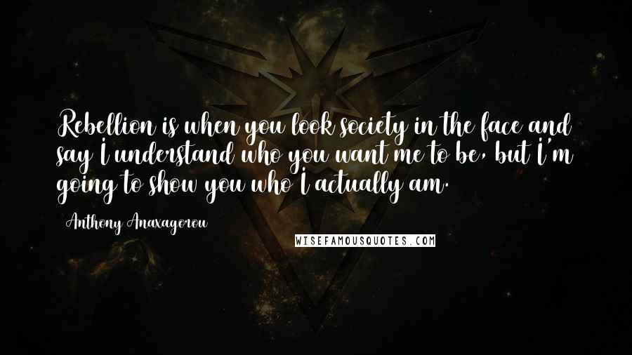 Anthony Anaxagorou Quotes: Rebellion is when you look society in the face and say I understand who you want me to be, but I'm going to show you who I actually am.