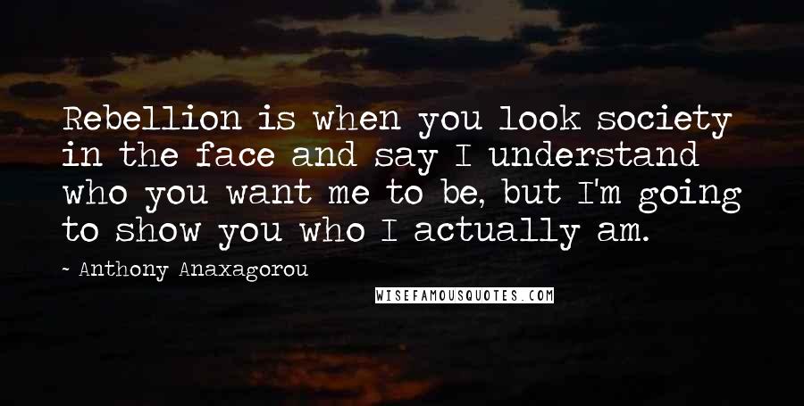 Anthony Anaxagorou Quotes: Rebellion is when you look society in the face and say I understand who you want me to be, but I'm going to show you who I actually am.