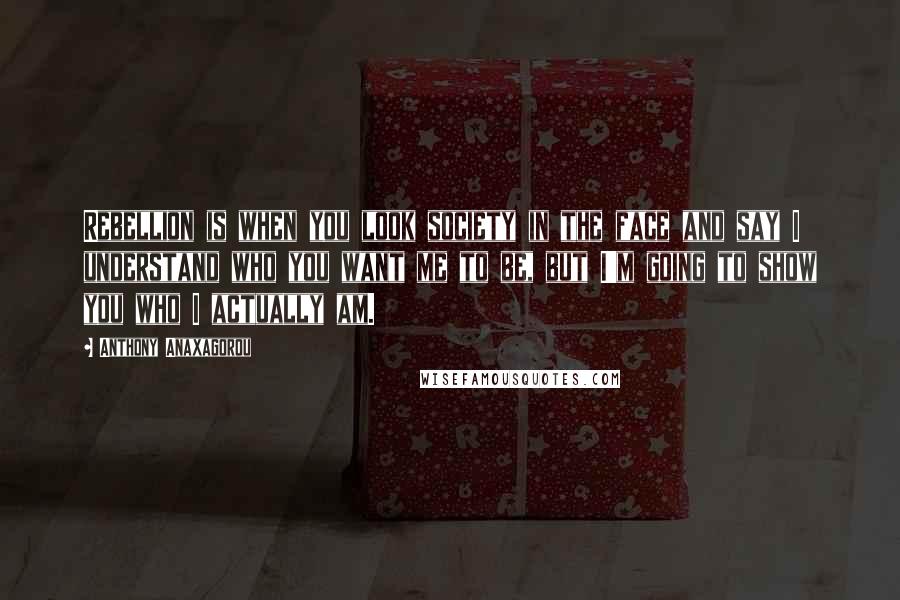 Anthony Anaxagorou Quotes: Rebellion is when you look society in the face and say I understand who you want me to be, but I'm going to show you who I actually am.