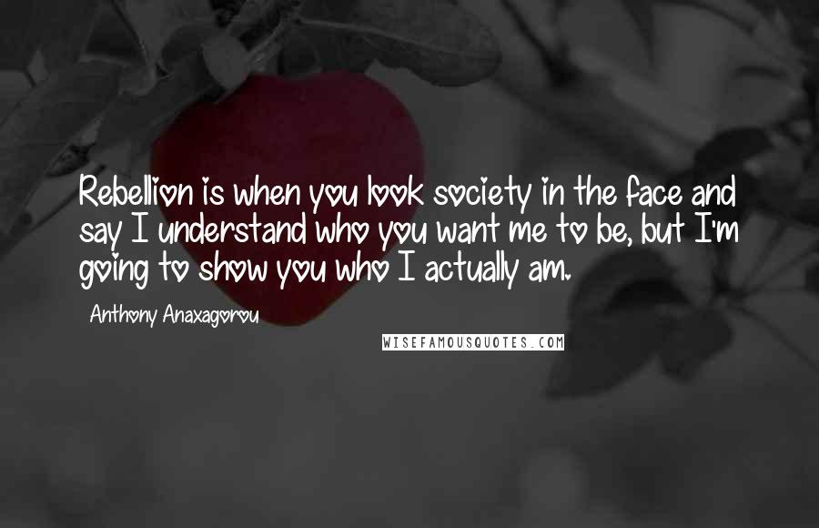 Anthony Anaxagorou Quotes: Rebellion is when you look society in the face and say I understand who you want me to be, but I'm going to show you who I actually am.